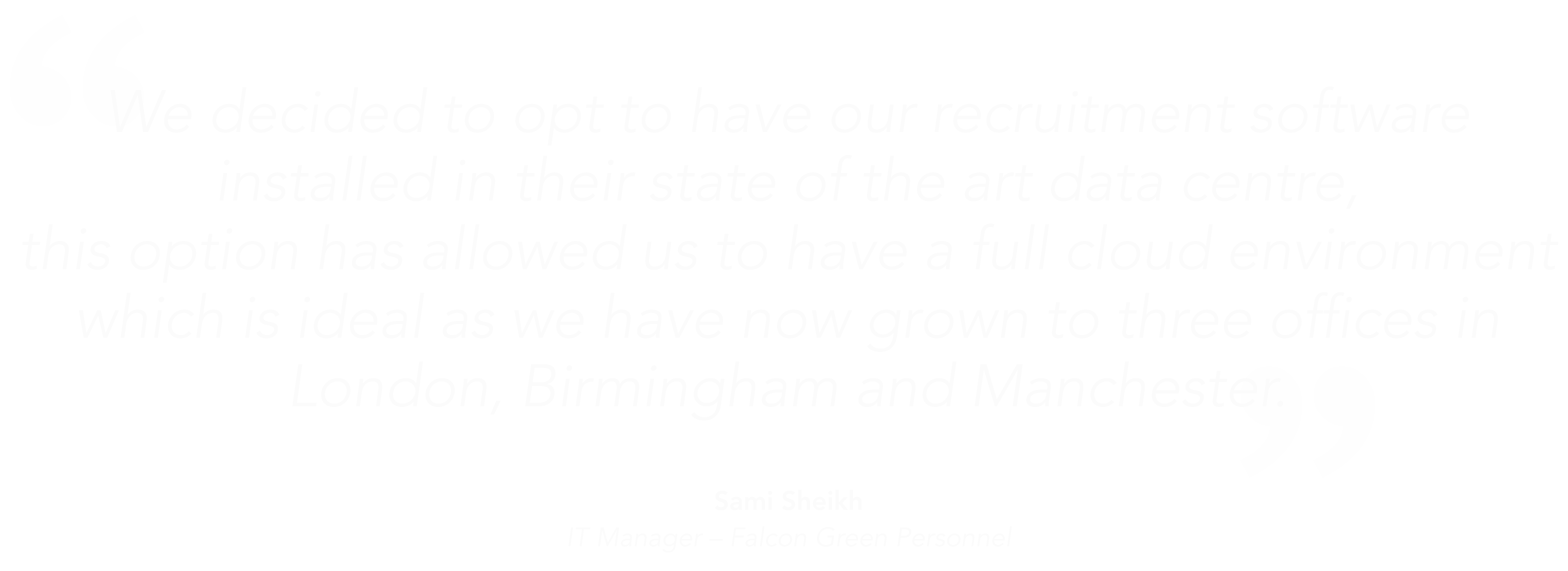 We decided to opt to have our recruitment software installed in their state of the art data centre,this option has allowed us to have a full cloud environment which is ideal as we have now grown to three offices in london birmingham and manchester"-Sami Sheikh Falcon Green Personnel