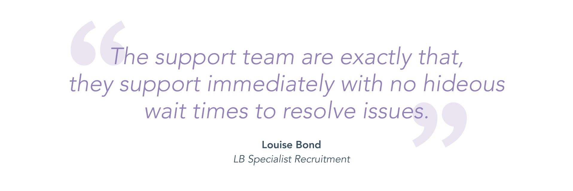 "The support team are exactly that, they support immediately with no hideous wait times to resolve issues." - Louise Bond, LB Specialist Recruitment.
