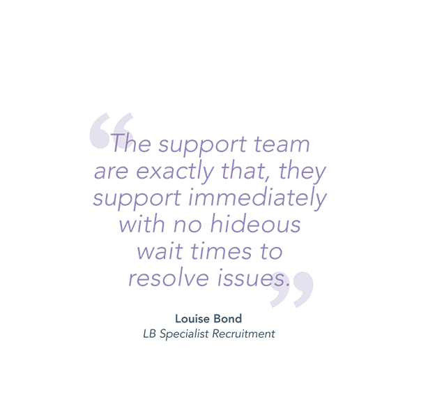 "The support team are exactly that, they support immediately with no hideous wait times to resolve issues." - Louise Bond, LB Specialist Recruitment.