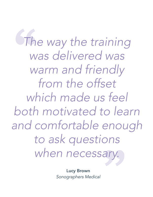 "The way the training was delivered was warm and friendly from the offset which made us feel both motivated to learn and comfortable enough to ask questions when necessary." - Lucy Brown, Sonographers Medical.