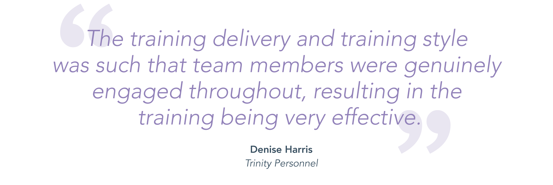 "The training delivery and training style was such that team members were genuinely engaged throughout, resulting in the training being very effective." - Denise Harris, Trinity Personnel.