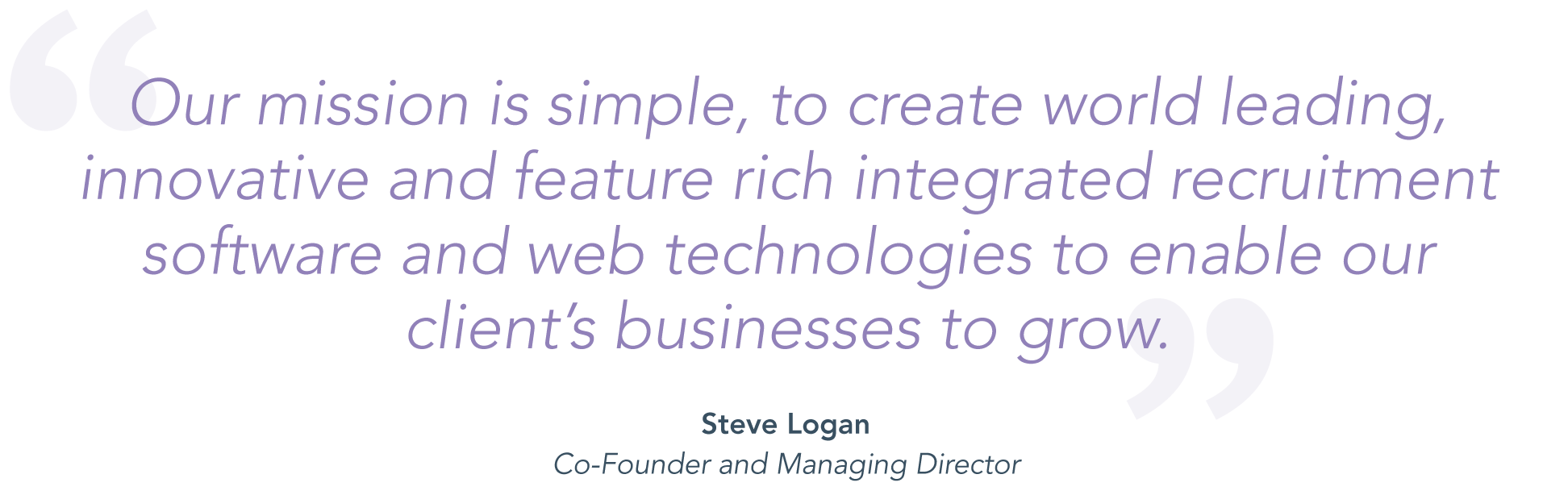 about-us-mission-quote-desktop "Our mission is simple, to create world leading, innovative and feature rich integrated recruitment software and web technologies to enable our clients businesses to grow." Steve Logan, Co-founder and Managing Director